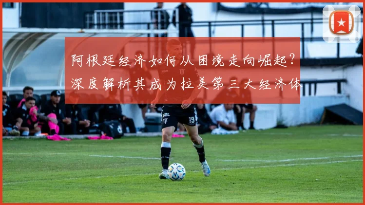 阿根廷经济如何从困境走向崛起?深度解析其成为拉美第三大经济体的路径与挑战