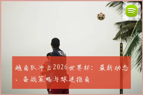 越南队冲击2026世界杯:最新动态、备战策略与球迷指南