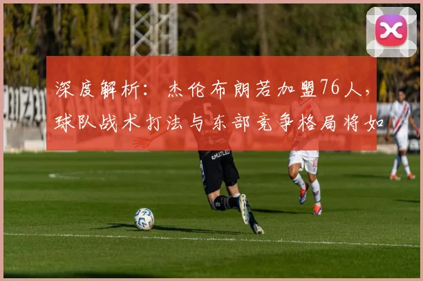 深度解析：杰伦布朗若加盟76人，球队战术打法与东部竞争格局将如何演变