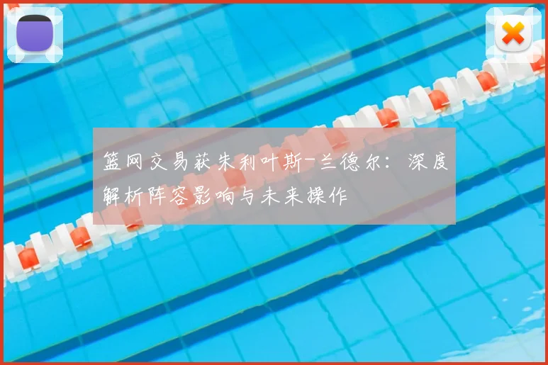篮网交易获朱利叶斯-兰德尔：深度解析阵容影响与未来操作