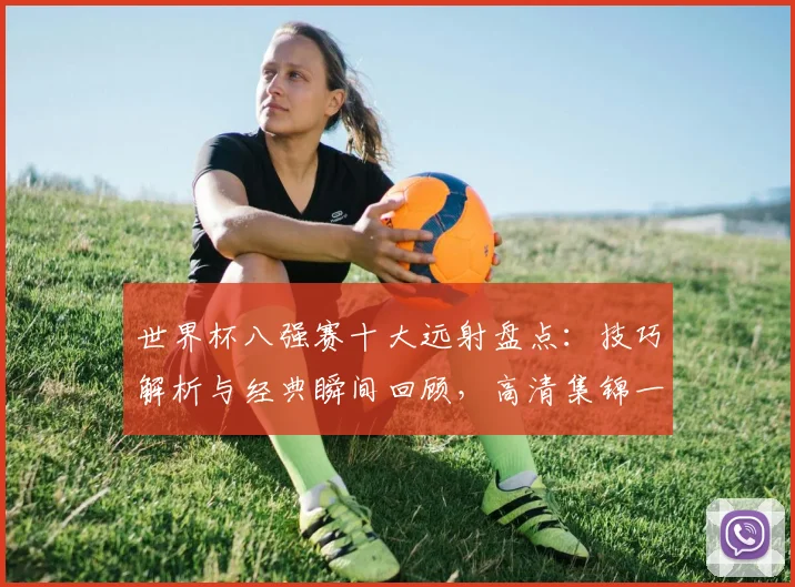 世界杯八强赛十大远射盘点：技巧解析与经典瞬间回顾，高清集锦一网打尽