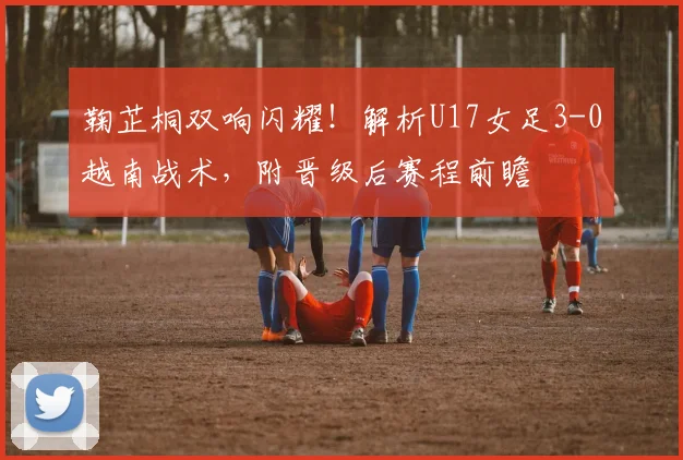 鞠芷桐双响闪耀！解析U17女足3-0越南战术，附晋级后赛程前瞻