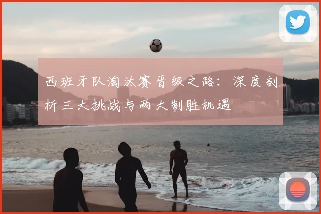 西班牙队淘汰赛晋级之路：深度剖析三大挑战与两大制胜机遇