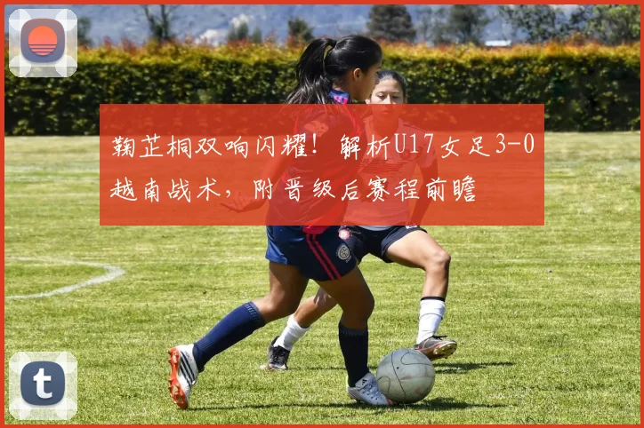 鞠芷桐双响闪耀!解析U17女足3-0越南战术,附晋级后赛程前瞻