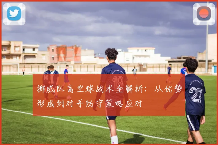 挪威队高空球战术全解析：从优势形成到对手防守策略应对