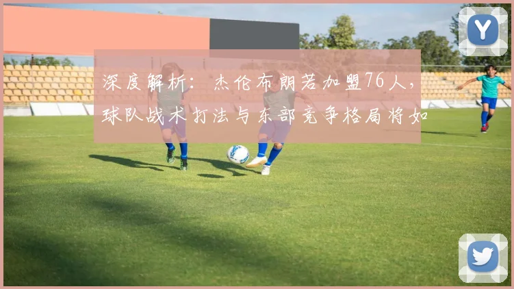 深度解析:杰伦布朗若加盟76人,球队战术打法与东部竞争格局将如何演变